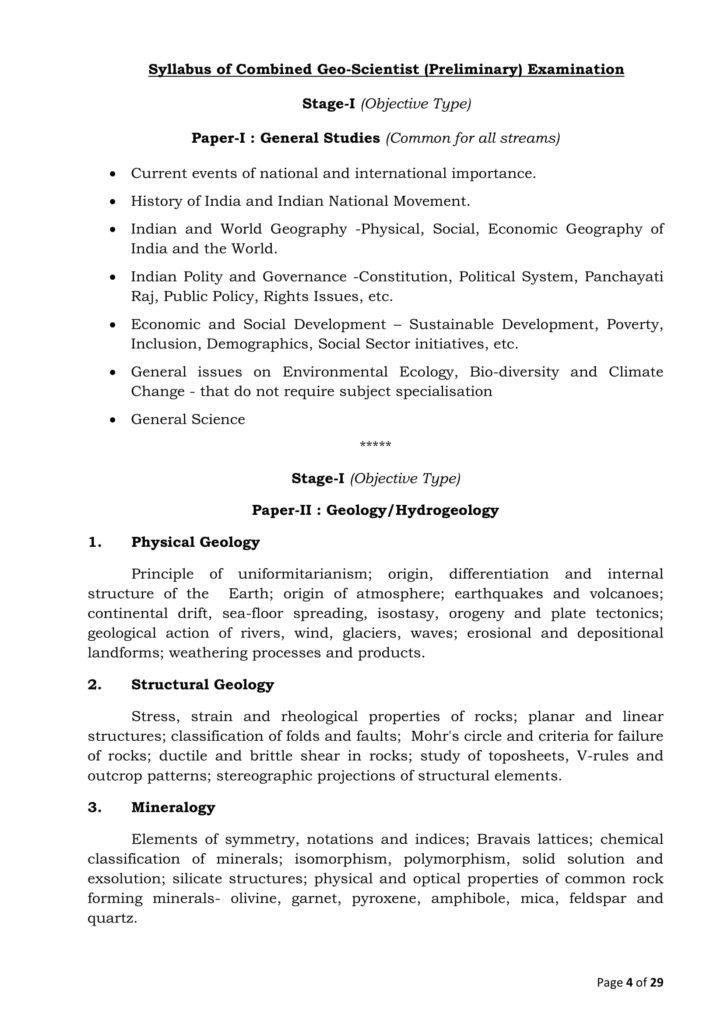 Syllabus of Combined Geo-Scientist (Preliminary) Examination Stage-I (Objective Type) Paper-I : General Studies (Common for all streams) Current events of national and international importance. History of India and Indian National Movement. Indian and World Geography -Physical, Social, Economic Geography of India and the World. Indian Polity and Governance -Constitution, Political System, Panchayati Raj, Public Policy, Rights Issues, etc. Economic and Social Development – Sustainable Development, Poverty, Inclusion, Demographics, Social Sector initiatives, etc. General issues on Environmental Ecology, Bio-diversity and Climate Change - that do not require subject specialisation General Science ***** Stage-I (Objective Type) Paper-II : Geology/Hydrogeology 1. Physical Geology Principle of uniformitarianism; origin, differentiation and internal structure of the Earth; origin of atmosphere; earthquakes and volcanoes; continental drift, sea-floor spreading, isostasy, orogeny and plate tectonics; geological action of rivers, wind, glaciers, waves; erosional and depositional landforms; weathering processes and products. 2. Structural Geology Stress, strain and rheological properties of rocks; planar and linear structures; classification of folds and faults; Mohr's circle and criteria for failure of rocks; ductile and brittle shear in rocks; study of toposheets, V-rules and outcrop patterns; stereographic projections of structural elements. 3. Mineralogy Elements of symmetry, notations and indices; Bravais lattices; chemical classification of minerals; isomorphism, polymorphism, solid solution and exsolution; silicate structures; physical and optical properties of common rock forming minerals- olivine, garnet, pyroxene, amphibole, mica, feldspar and quartz.