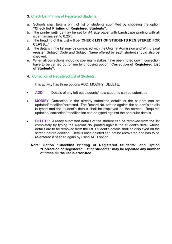 3. Check List Printing of Registered Students: a. Schools shall take a print of list of students submitted by choosing the option “Check list Printing of Registered Students”. b. The printer settings may be set for A4 size paper with Landscape printing with all side margins set to 0.25”. c. The heading of this List will be ‘CHECK LIST OF STUDENTS REGISTERED FOR CLASS…’ d. The details in the list may be compared with the Original Admission and Withdrawal register. Subject Code and Subject Name offered by each student should also be checked. e. When all corrections including spelling mistakes have been noted down, correction have to be carried out online by choosing option “Correction of Registered List of Students”. 4. Correction of Registered List of Students: This activity has three options ADD, MODIFY, DELETE. • ADD: Details of any left out students/ new students can be submitted. • MODIFY: Correction in the already submitted details of the student can be updated/ modified/corrected. The Record No. printed against the student’s details is typed and the student’s details shall be displayed on the screen. Required updation/ correction/ modification can be typed against the particular details. • DELETE: Already submitted details of the student can be removed from the list completely by typing the Record No. printed against the student’s detail whose details are to be removed from the list. Student’s details shall be displayed on the screen before deletion. Details once deleted can not be recovered and has to be re-entered if needed again by using ADD option. Note: Option “Checklist Printing of Registered Students” and Option “Correction of Registered List of Students” may be repeated any number of times till the list is error-free.
